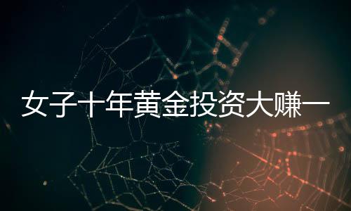 女子十年黃金投資大賺一筆，1千克黃金凈賺三十余萬，引發(fā)市場熱議