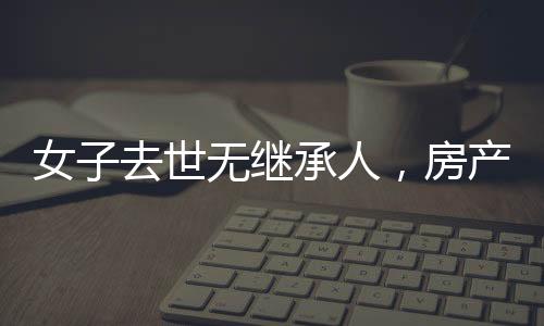 女子去世無繼承人，房產最終收歸國家——財產繼承制度的深度解讀