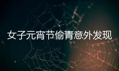 女子元宵節(jié)偷青意外發(fā)現(xiàn)超大菜株，傳統(tǒng)習(xí)俗與現(xiàn)代歡慶交融