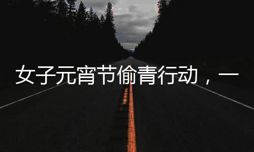 女子元宵節(jié)偷青行動，一棵超大的菜背后的故事
