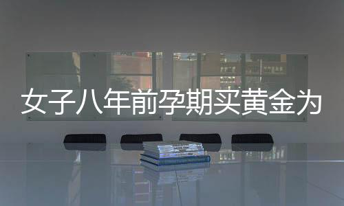 女子八年前孕期買黃金為兒子攢彩禮，一位母親的黃金夢(mèng)與家庭情感牽絆