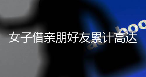 女子借親朋好友累計高達(dá)3700多萬未還，引發(fā)社會關(guān)注