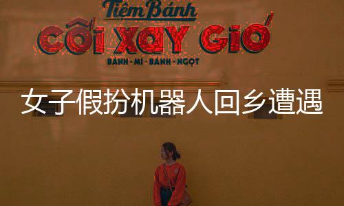 女子假扮機器人回鄉(xiāng)遭遇相親，鄉(xiāng)村與科技的奇妙碰撞