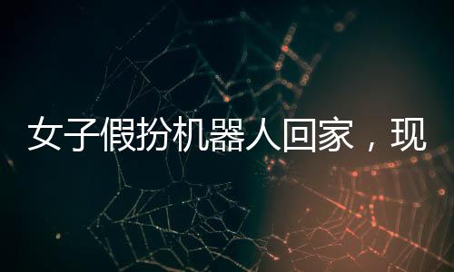 女子假扮機器人回家，現(xiàn)代科技與行為藝術(shù)的碰撞