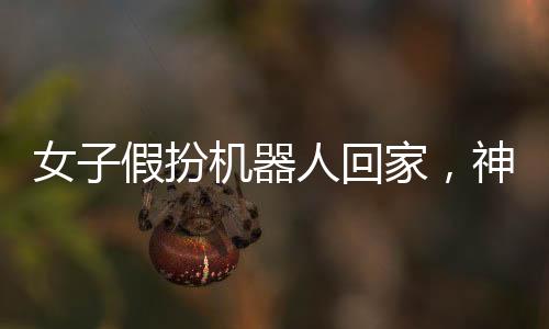 女子假扮機器人回家，神秘事件引發(fā)關(guān)注熱潮