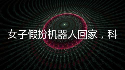 女子假扮機器人回家，科技創(chuàng)新與社會融合的驚人之舉