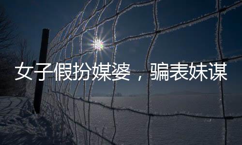 女子假扮媒婆，騙表妹謀財，揭露背后的故事與警示社會