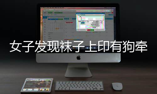 女子發(fā)現(xiàn)襪子上印有狗牽女性不雅圖案，引發(fā)社會(huì)關(guān)注
