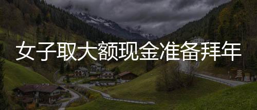 女子取大額現(xiàn)金準備拜年發(fā)紅包，驚動警方調(diào)查——現(xiàn)金禮習與金融監(jiān)管的觀察