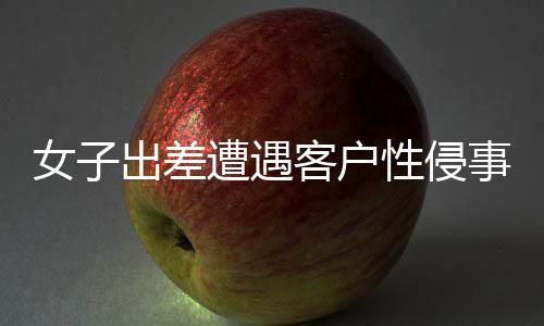 女子出差遭遇客戶性侵事件，同行領導回應