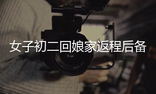 女子初二回娘家返程后備箱被塞滿，傳統(tǒng)與情感的交融