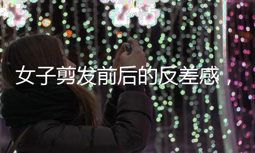 女子剪發(fā)前后的反差感，從平凡到閃耀的瞬間