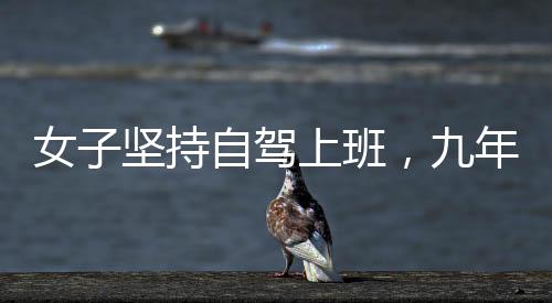 女子堅持自駕上班，九年征程穿越繁華與荒涼，關(guān)于奮斗與選擇的故事