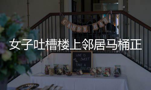 女子吐槽樓上鄰居馬桶正對自家廚房，鄰里矛盾引發(fā)關(guān)注