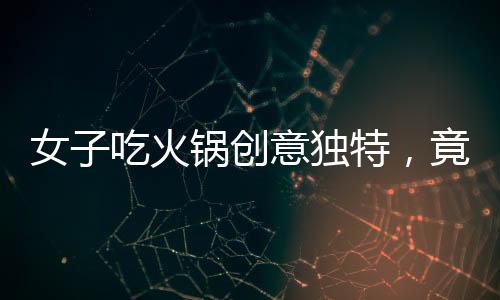 女子吃火鍋創(chuàng)意獨(dú)特，竟將隔壁桌剩余食材納入火鍋涮菜之列
