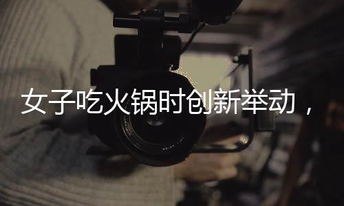 女子吃火鍋時創(chuàng)新舉動，將隔壁桌剩余食材納入鍋底，引發(fā)網(wǎng)友熱議
