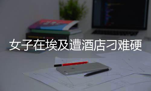 女子在埃及遭酒店刁難硬氣回應(yīng)，展現(xiàn)中國力量