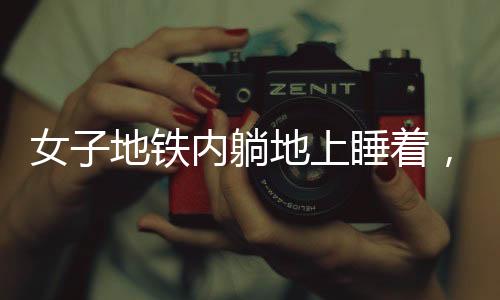 女子地鐵內(nèi)躺地上睡著，引發(fā)社會(huì)關(guān)注