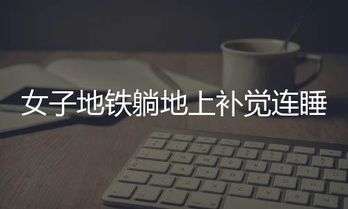 女子地鐵躺地上補(bǔ)覺連睡十站，城市快節(jié)奏的意外插曲