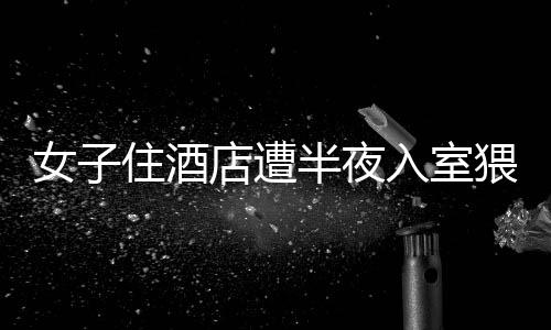 女子住酒店遭半夜入室猥褻事件曝光，警方迅速介入處理