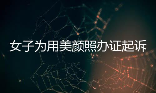 女子為用美顏照辦證起訴公安機關(guān)，法律人士解讀相關(guān)爭議