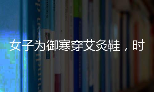 女子為御寒穿艾灸鞋，時(shí)尚與健康結(jié)合的新選擇