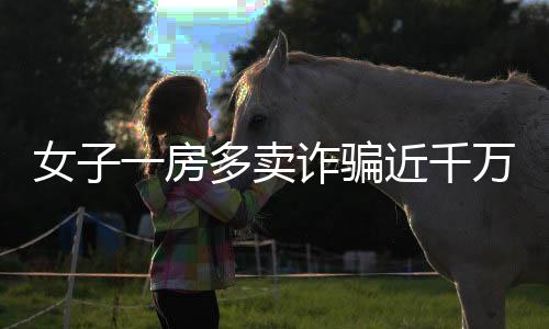 女子一房多賣詐騙近千萬，多方受騙涉及大量經(jīng)濟(jì)損失——房地產(chǎn)領(lǐng)域一大警示案例揭秘