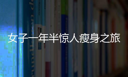 女子一年半驚人瘦身之旅，從270斤到128斤的健康逆襲