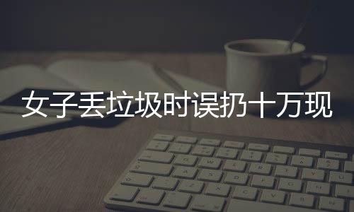 女子丟垃圾時(shí)誤扔十萬(wàn)現(xiàn)金，警方提示民眾關(guān)注財(cái)物安全