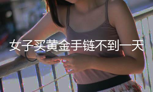 女子買黃金手鏈不到一天就斷裂，引發(fā)消費(fèi)者關(guān)注與熱議