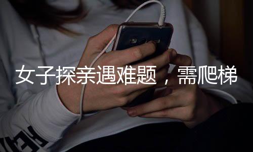 女子探親遇難題，需爬梯子高攀探訪——一道特別的習(xí)俗風(fēng)景