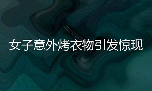 女子意外烤衣物引發(fā)驚現(xiàn)一幕，衣服竟直接變成塑料