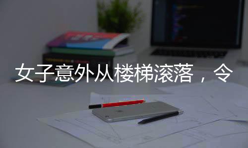 女子意外從樓梯滾落，令人心驚的瞬間提醒著我們關(guān)于安全的警示