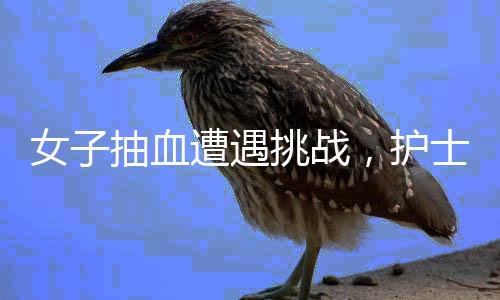 女子抽血遭遇挑戰(zhàn)，護士尋找血管之旅及背后的反思