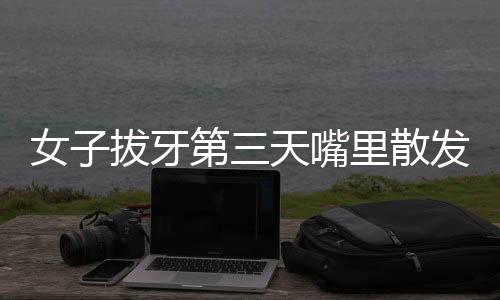 女子拔牙第三天嘴里散發(fā)腐臭味，醫(yī)生揭示原因及應(yīng)對(duì)方法