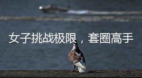 女子挑戰(zhàn)極限，套圈高手展現(xiàn)非凡技藝，套圈達(dá)三百記，一觸即發(fā)，反彈魅力盡顯