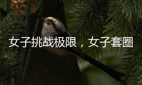女子挑戰(zhàn)極限，女子套圈挑戰(zhàn)三百連中，微妙細(xì)節(jié)揭示背后的科學(xué)之謎