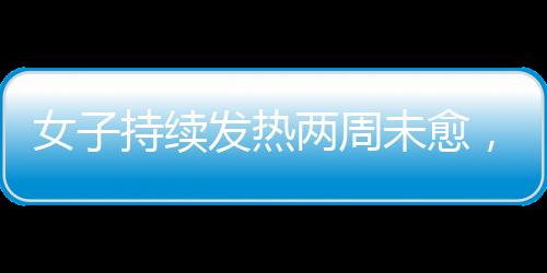 女子持續(xù)發(fā)熱兩周未愈，最終確診白血病，警惕身體發(fā)出的每一個信號