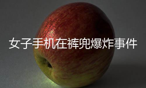 女子手機在褲兜爆炸事件全程追蹤，驚險一刻引發(fā)社會關(guān)注
