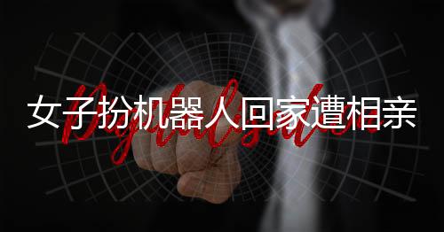 女子扮機(jī)器人回家遭相親，時(shí)代的融合與挑戰(zhàn)如何被應(yīng)對(duì)？