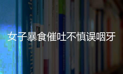 女子暴食催吐不慎誤咽牙刷，緊急就醫(yī)引發(fā)社會(huì)關(guān)注