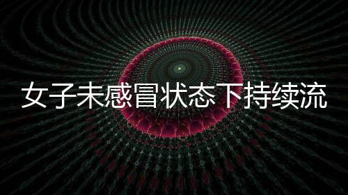 女子未感冒狀態(tài)下持續(xù)流鼻涕，揭示罕見病癥——腦脊液鼻漏