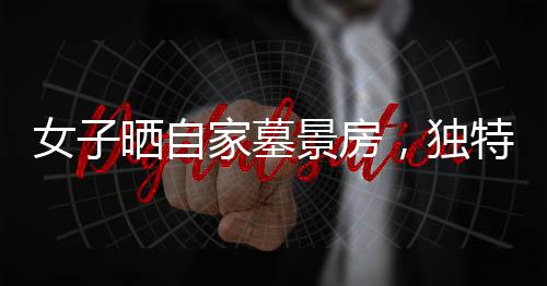 女子曬自家墓景房，獨特的居住環(huán)境引發(fā)關(guān)注