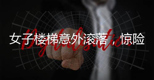 女子樓梯意外滾落，驚險(xiǎn)瞬間引人關(guān)注
