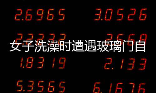女子洗澡時遭遇玻璃門自爆事件，安全意識需增強與應急處置教育普及