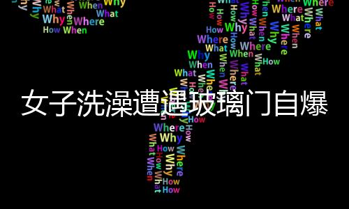 女子洗澡遭遇玻璃門自爆，手筋被炸斷——安全事故分析