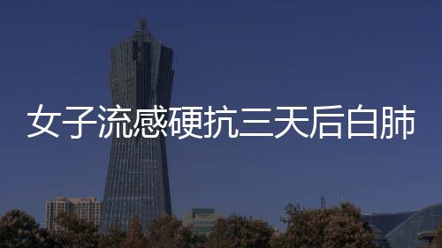 女子流感硬抗三天后白肺，警惕健康風險
