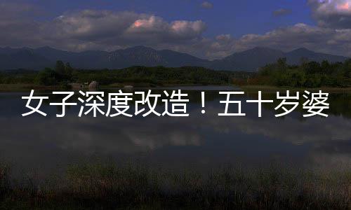 女子深度改造！五十歲婆婆公公驚艷變身，連家人都不敢認