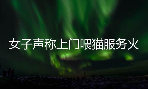 女子聲稱上門喂貓服務(wù)火爆，一天服務(wù)近二十家，每次收費(fèi)百元