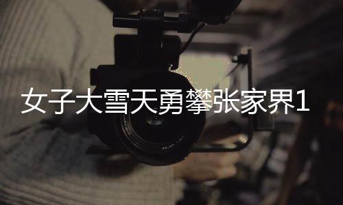 女子大雪天勇攀張家界168米天梯，堅韌與挑戰(zhàn)的壯麗之旅